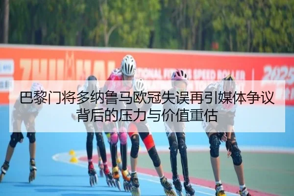 巴黎门将多纳鲁马欧冠失误再引媒体争议背后的压力与价值重估